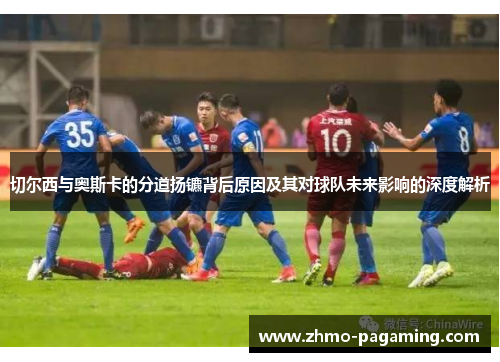 切尔西与奥斯卡的分道扬镳背后原因及其对球队未来影响的深度解析