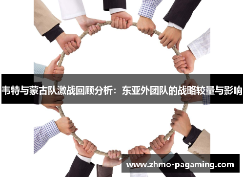 韦特与蒙古队激战回顾分析:东亚外团队的战略较量与影响